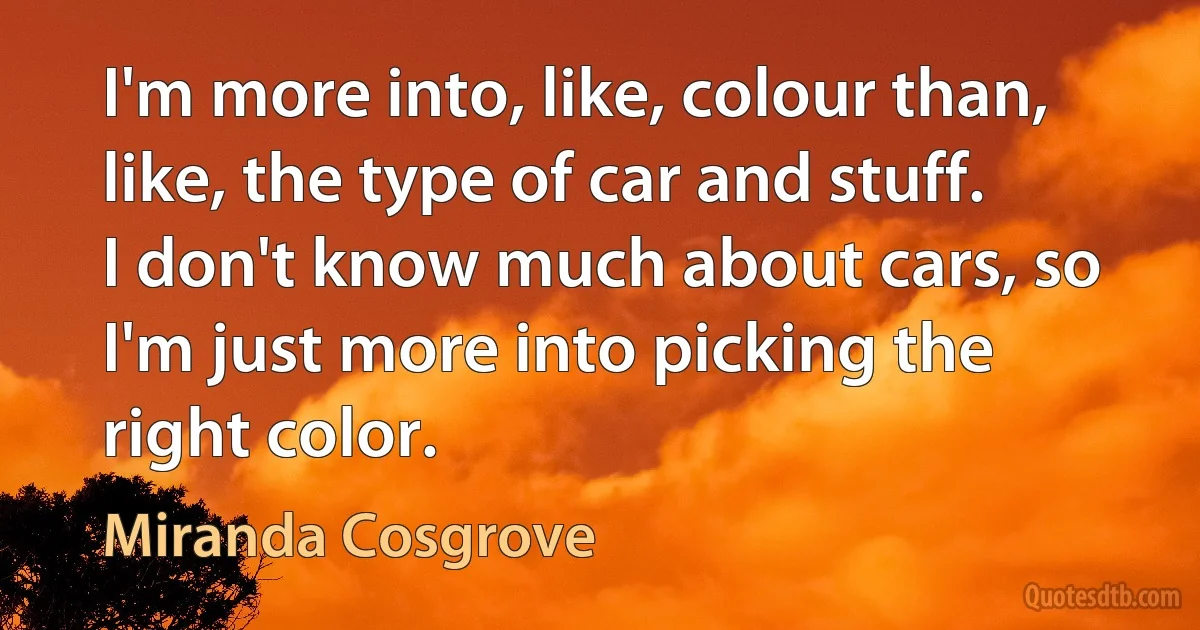 I'm more into, like, colour than, like, the type of car and stuff. I don't know much about cars, so I'm just more into picking the right color. (Miranda Cosgrove)