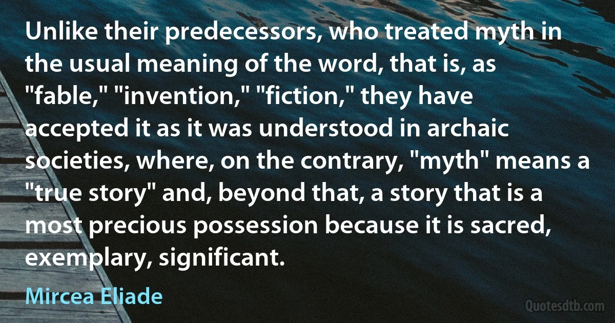 Unlike their predecessors, who treated myth in the usual meaning of the word, that is, as "fable," "invention," "fiction," they have accepted it as it was understood in archaic societies, where, on the contrary, "myth" means a "true story" and, beyond that, a story that is a most precious possession because it is sacred, exemplary, significant. (Mircea Eliade)