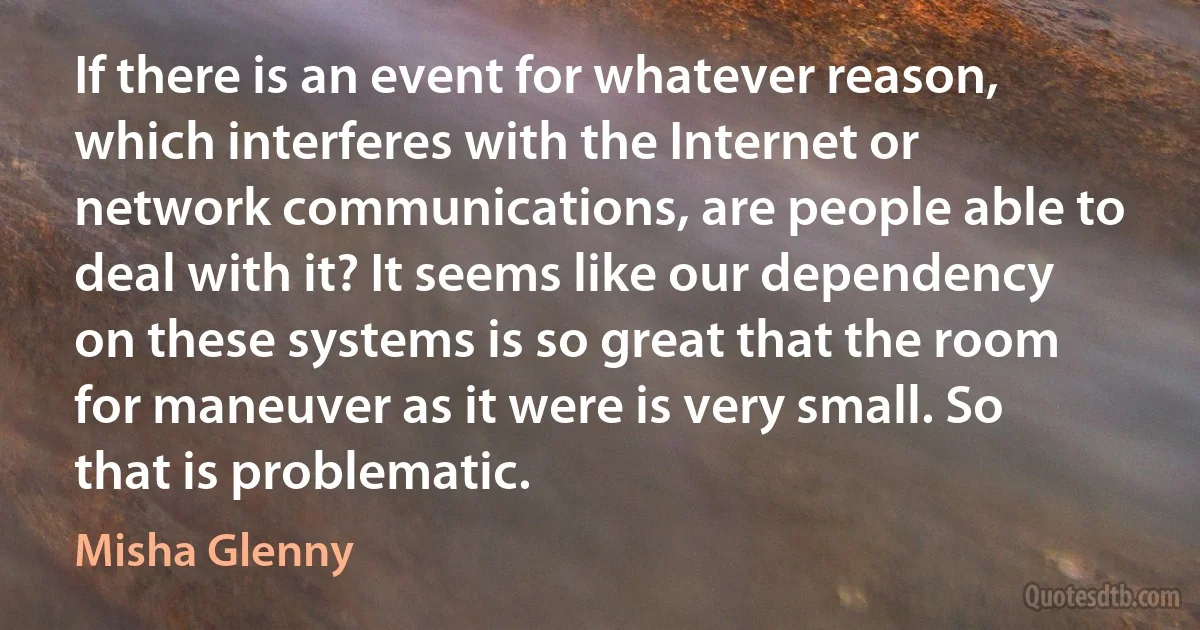 If there is an event for whatever reason, which interferes with the Internet or network communications, are people able to deal with it? It seems like our dependency on these systems is so great that the room for maneuver as it were is very small. So that is problematic. (Misha Glenny)