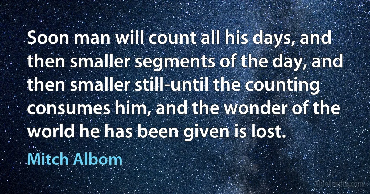 Soon man will count all his days, and then smaller segments of the day, and then smaller still-until the counting consumes him, and the wonder of the world he has been given is lost. (Mitch Albom)