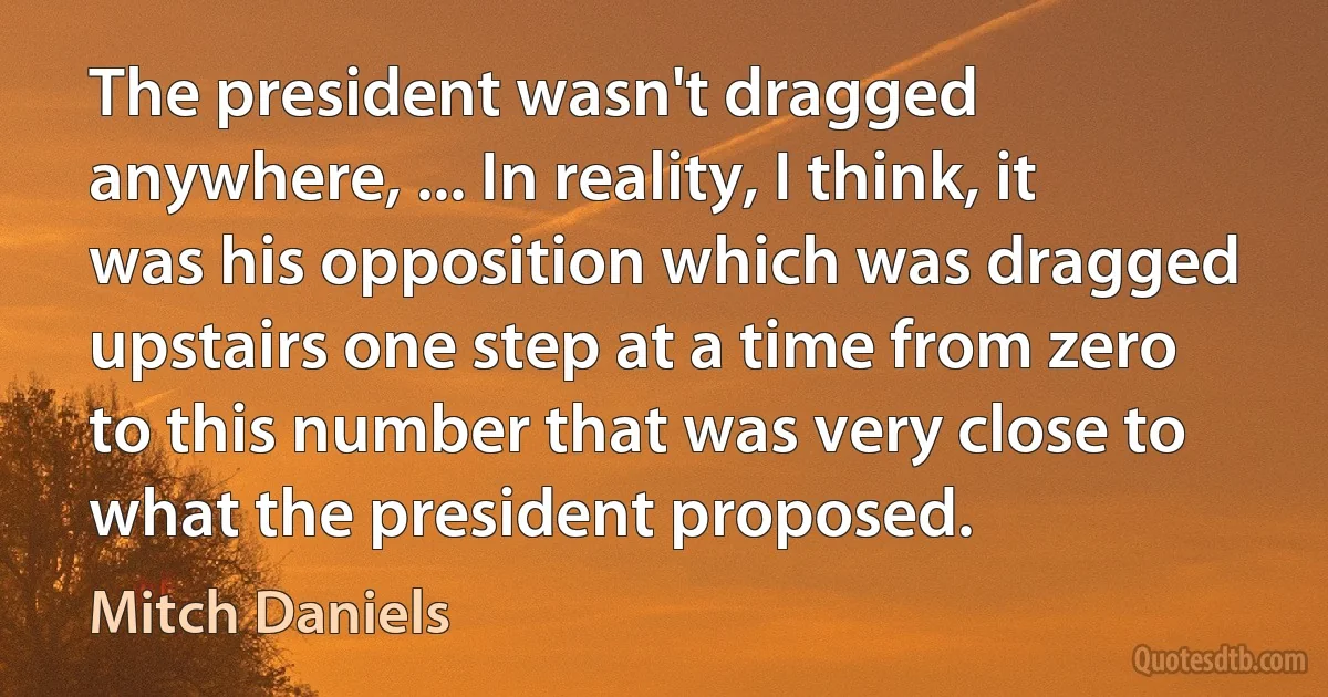 The president wasn't dragged anywhere, ... In reality, I think, it was his opposition which was dragged upstairs one step at a time from zero to this number that was very close to what the president proposed. (Mitch Daniels)