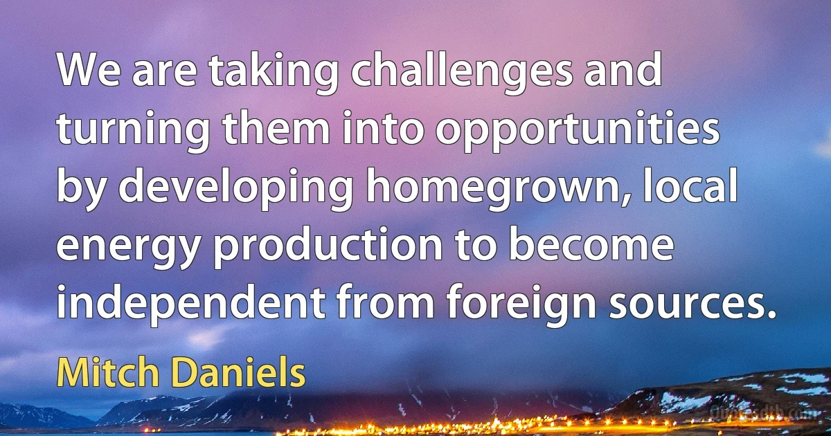 We are taking challenges and turning them into opportunities by developing homegrown, local energy production to become independent from foreign sources. (Mitch Daniels)