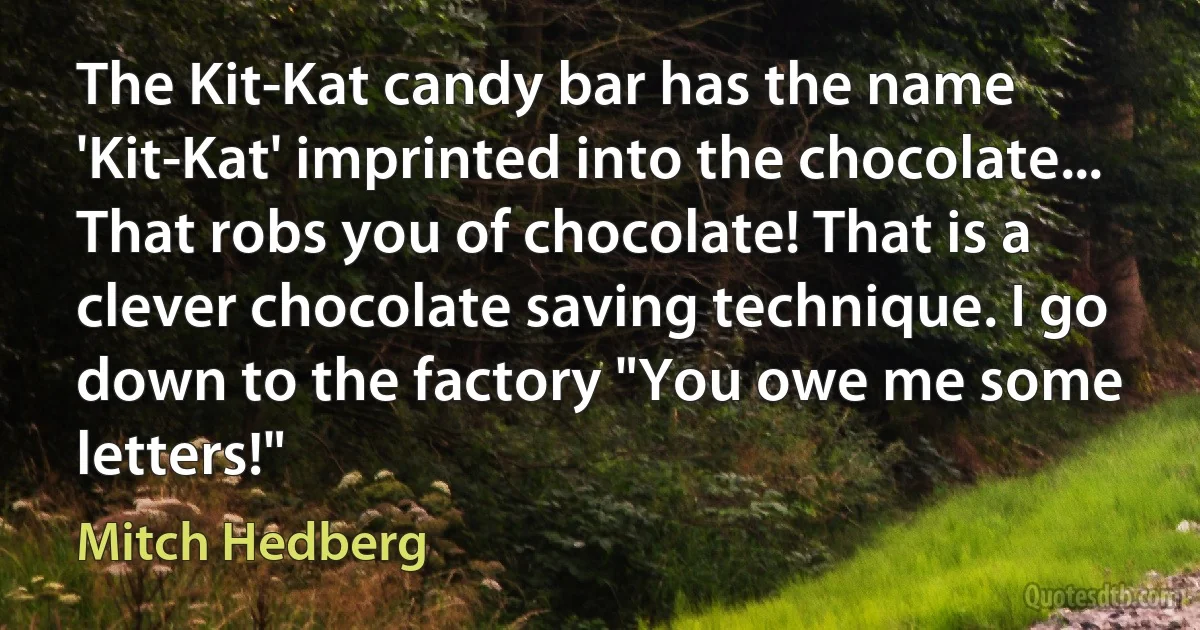 The Kit-Kat candy bar has the name 'Kit-Kat' imprinted into the chocolate... That robs you of chocolate! That is a clever chocolate saving technique. I go down to the factory "You owe me some letters!" (Mitch Hedberg)