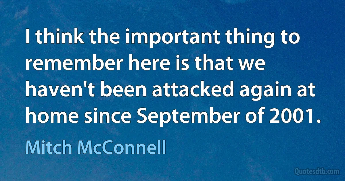 I think the important thing to remember here is that we haven't been attacked again at home since September of 2001. (Mitch McConnell)