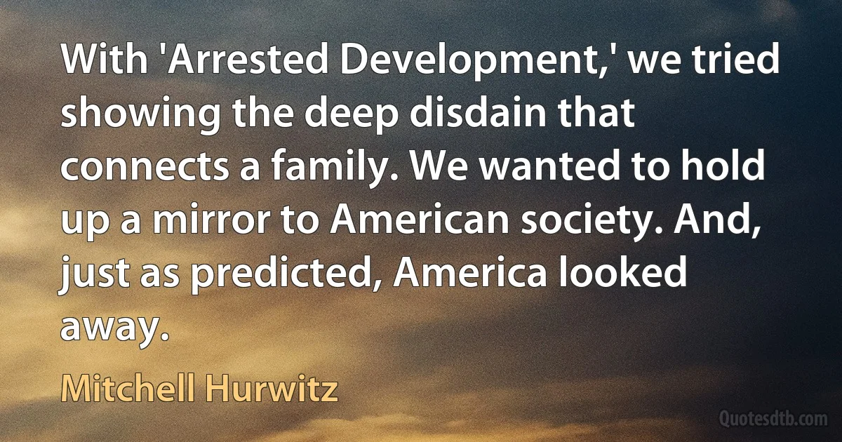 With 'Arrested Development,' we tried showing the deep disdain that connects a family. We wanted to hold up a mirror to American society. And, just as predicted, America looked away. (Mitchell Hurwitz)