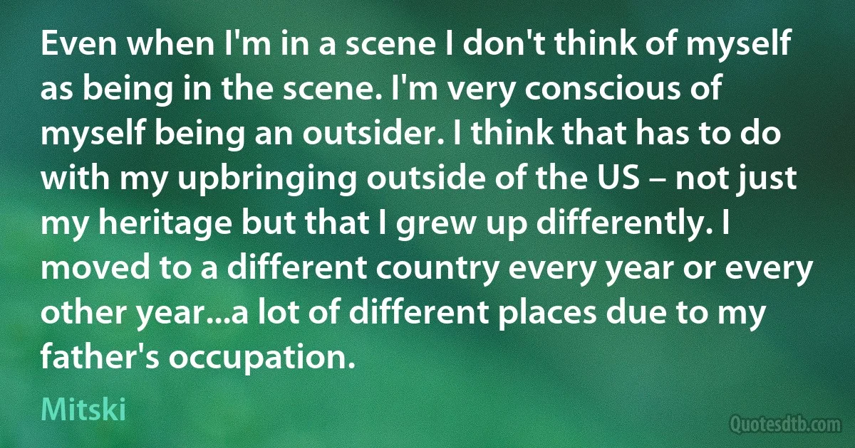 Even when I'm in a scene I don't think of myself as being in the scene. I'm very conscious of myself being an outsider. I think that has to do with my upbringing outside of the US – not just my heritage but that I grew up differently. I moved to a different country every year or every other year...a lot of different places due to my father's occupation. (Mitski)