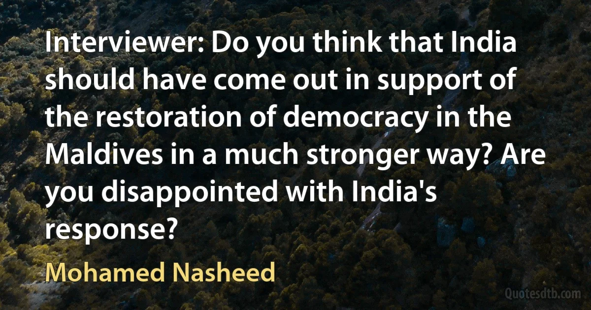 Interviewer: Do you think that India should have come out in support of the restoration of democracy in the Maldives in a much stronger way? Are you disappointed with India's response? (Mohamed Nasheed)