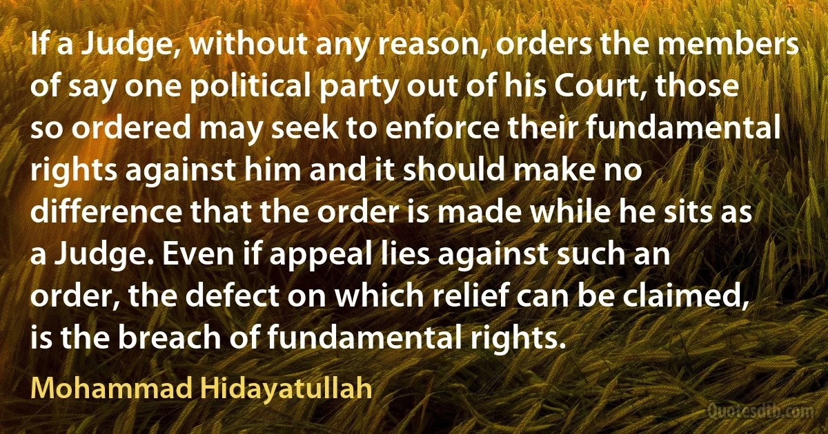 If a Judge, without any reason, orders the members of say one political party out of his Court, those so ordered may seek to enforce their fundamental rights against him and it should make no difference that the order is made while he sits as a Judge. Even if appeal lies against such an order, the defect on which relief can be claimed, is the breach of fundamental rights. (Mohammad Hidayatullah)