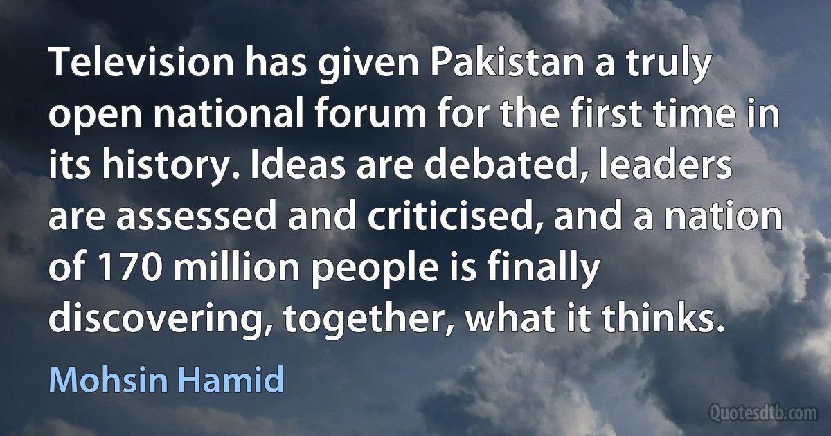 Television has given Pakistan a truly open national forum for the first time in its history. Ideas are debated, leaders are assessed and criticised, and a nation of 170 million people is finally discovering, together, what it thinks. (Mohsin Hamid)