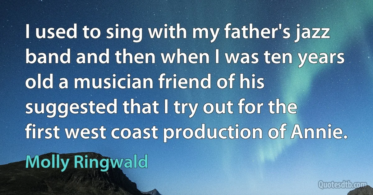 I used to sing with my father's jazz band and then when I was ten years old a musician friend of his suggested that I try out for the first west coast production of Annie. (Molly Ringwald)