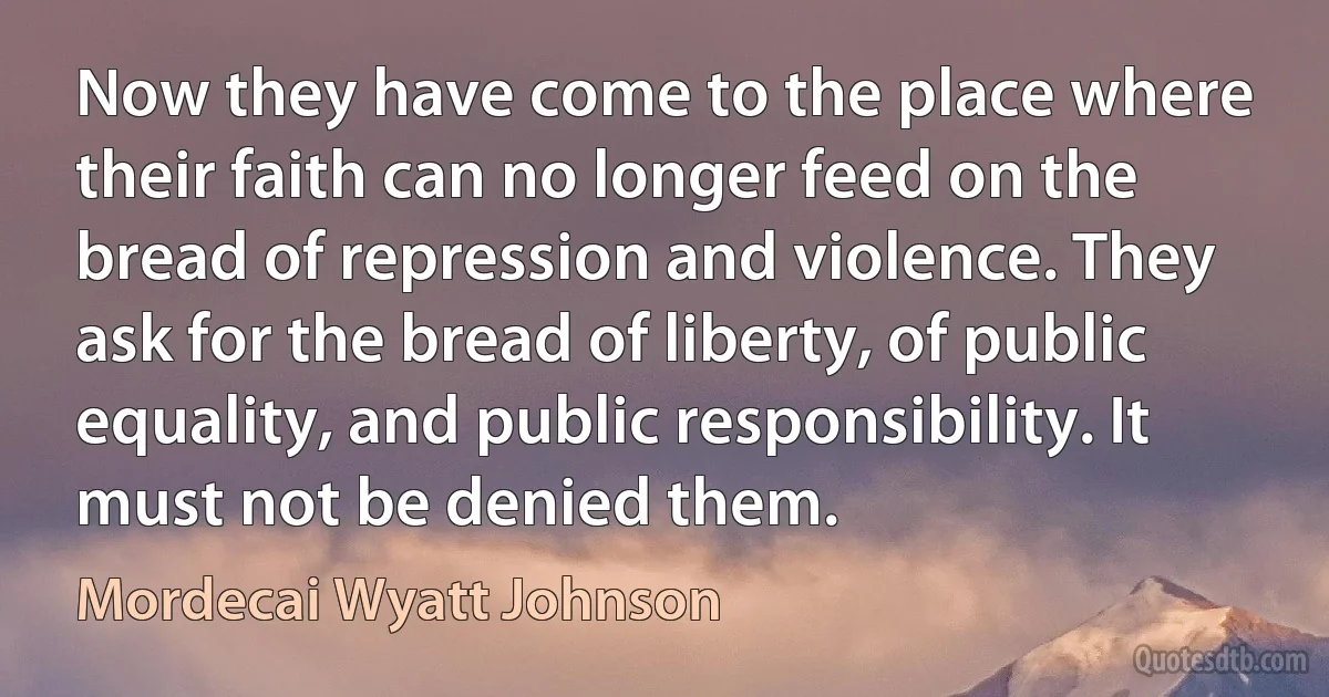 Now they have come to the place where their faith can no longer feed on the bread of repression and violence. They ask for the bread of liberty, of public equality, and public responsibility. It must not be denied them. (Mordecai Wyatt Johnson)