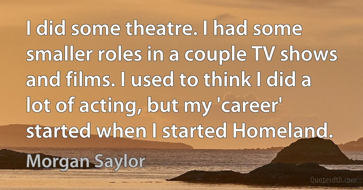 I did some theatre. I had some smaller roles in a couple TV shows and films. I used to think I did a lot of acting, but my 'career' started when I started Homeland. (Morgan Saylor)