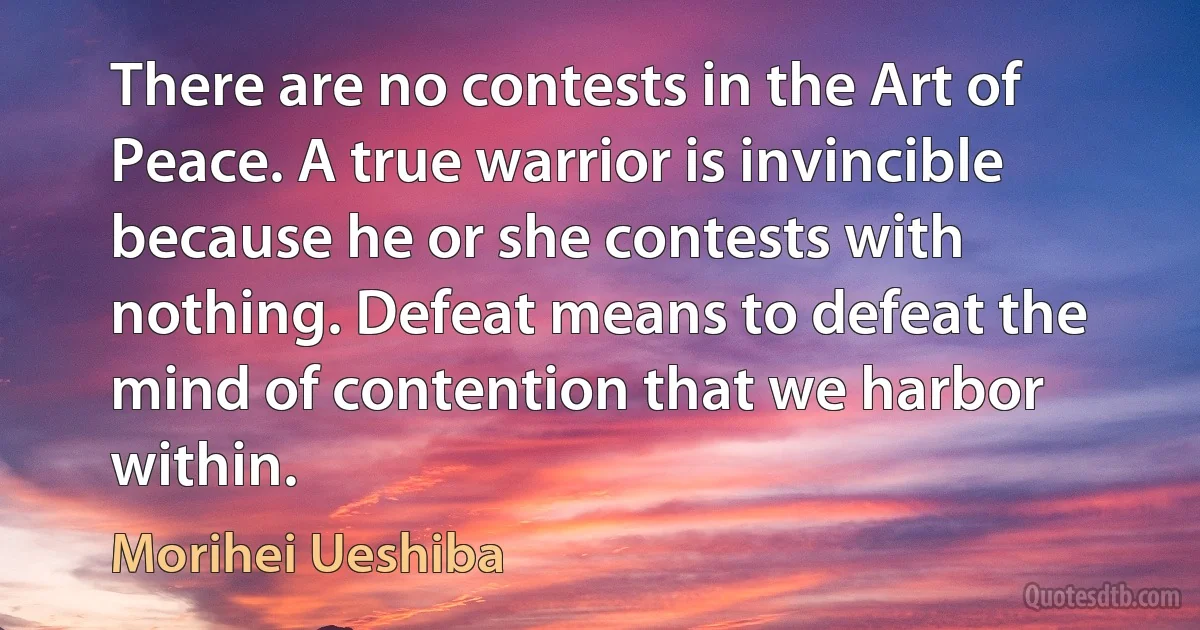 There are no contests in the Art of Peace. A true warrior is invincible because he or she contests with nothing. Defeat means to defeat the mind of contention that we harbor within. (Morihei Ueshiba)