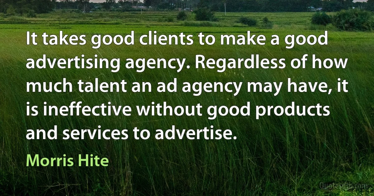 It takes good clients to make a good advertising agency. Regardless of how much talent an ad agency may have, it is ineffective without good products and services to advertise. (Morris Hite)