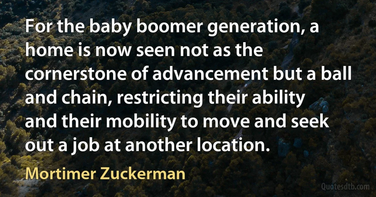 For the baby boomer generation, a home is now seen not as the cornerstone of advancement but a ball and chain, restricting their ability and their mobility to move and seek out a job at another location. (Mortimer Zuckerman)