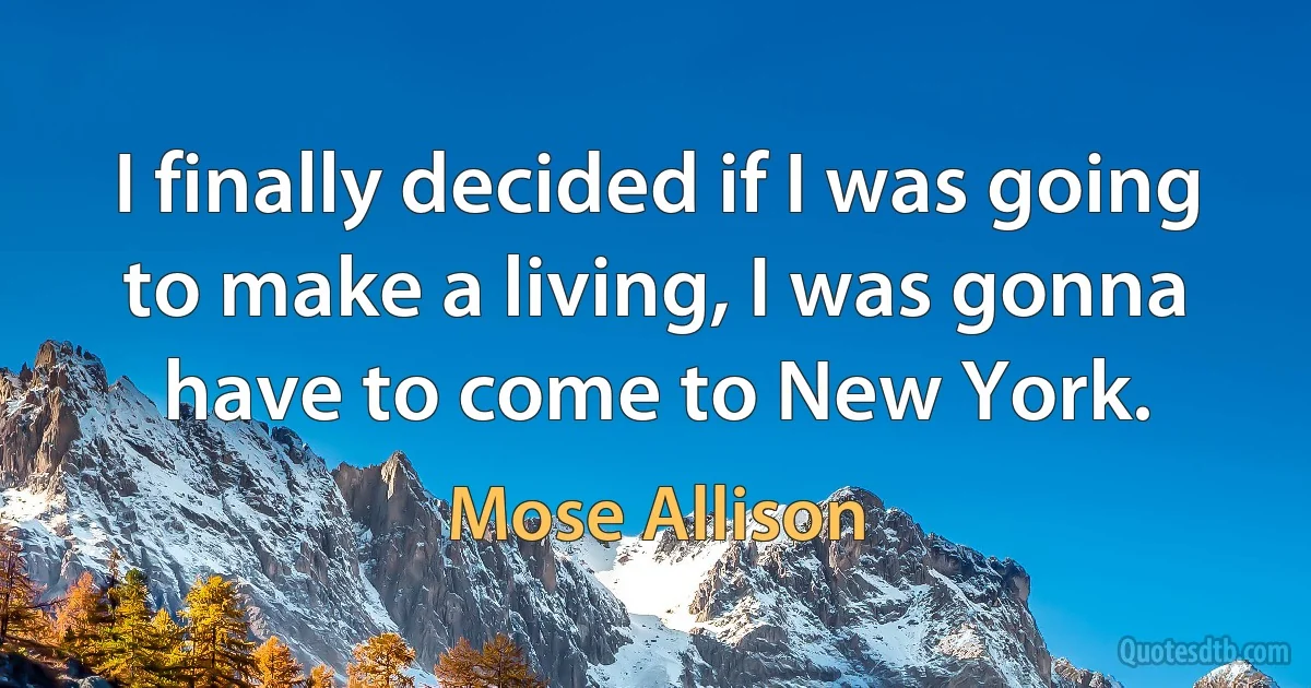 I finally decided if I was going to make a living, I was gonna have to come to New York. (Mose Allison)