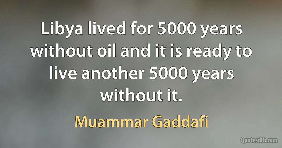 Libya lived for 5000 years without oil and it is ready to live another 5000 years without it. (Muammar Gaddafi)