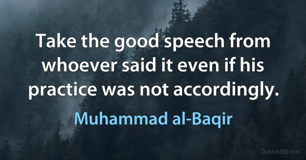 Take the good speech from whoever said it even if his practice was not accordingly. (Muhammad al-Baqir)