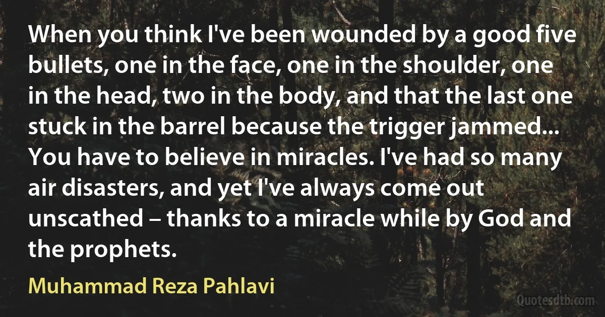 When you think I've been wounded by a good five bullets, one in the face, one in the shoulder, one in the head, two in the body, and that the last one stuck in the barrel because the trigger jammed... You have to believe in miracles. I've had so many air disasters, and yet I've always come out unscathed – thanks to a miracle while by God and the prophets. (Muhammad Reza Pahlavi)