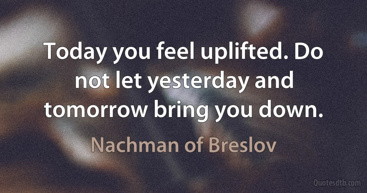 Today you feel uplifted. Do not let yesterday and tomorrow bring you down. (Nachman of Breslov)