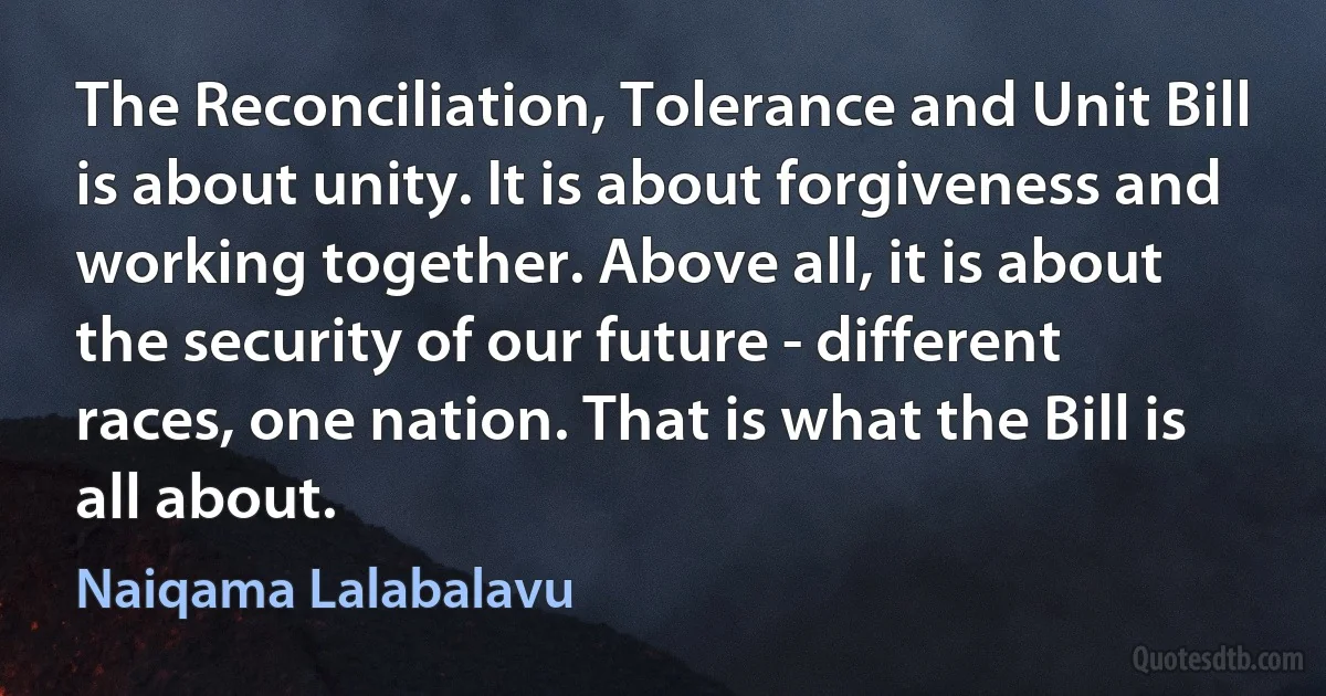 The Reconciliation, Tolerance and Unit Bill is about unity. It is about forgiveness and working together. Above all, it is about the security of our future - different races, one nation. That is what the Bill is all about. (Naiqama Lalabalavu)