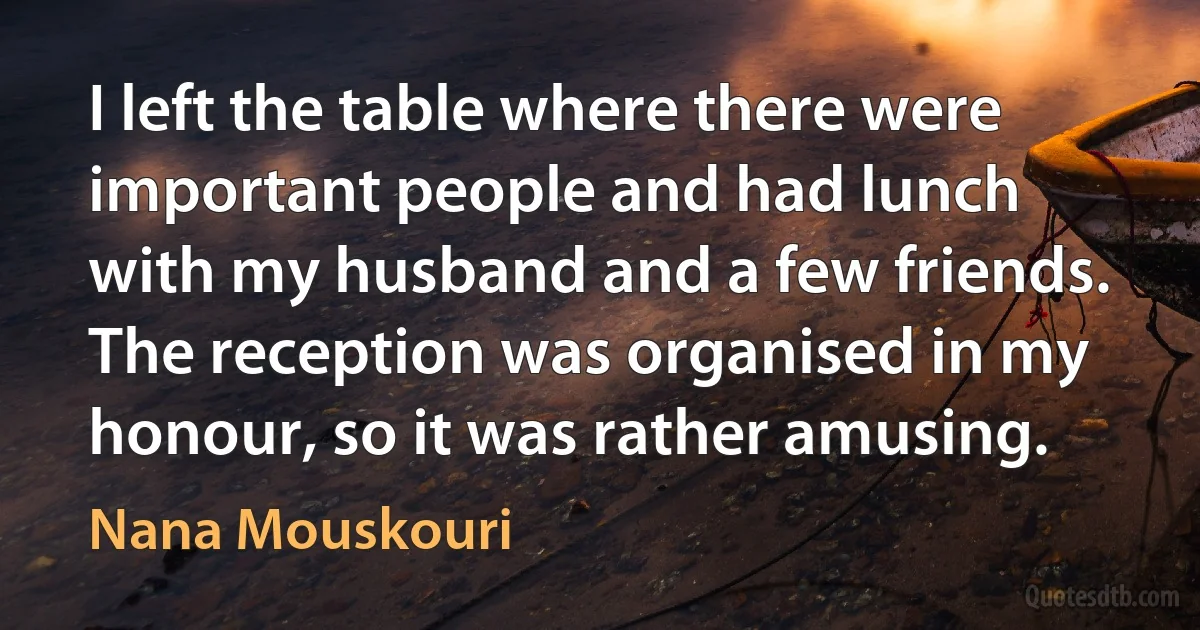 I left the table where there were important people and had lunch with my husband and a few friends. The reception was organised in my honour, so it was rather amusing. (Nana Mouskouri)