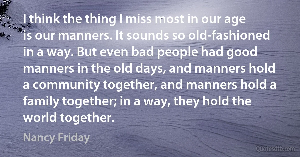 I think the thing I miss most in our age is our manners. It sounds so old-fashioned in a way. But even bad people had good manners in the old days, and manners hold a community together, and manners hold a family together; in a way, they hold the world together. (Nancy Friday)