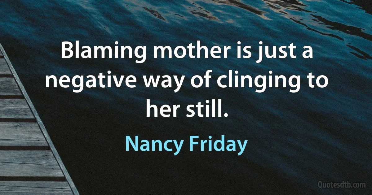 Blaming mother is just a negative way of clinging to her still. (Nancy Friday)