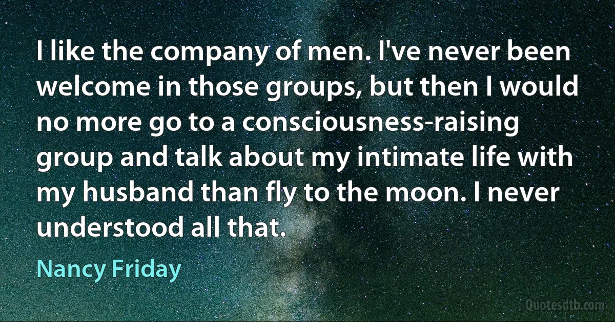 I like the company of men. I've never been welcome in those groups, but then I would no more go to a consciousness-raising group and talk about my intimate life with my husband than fly to the moon. I never understood all that. (Nancy Friday)