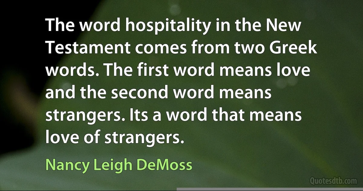 The word hospitality in the New Testament comes from two Greek words. The first word means love and the second word means strangers. Its a word that means love of strangers. (Nancy Leigh DeMoss)