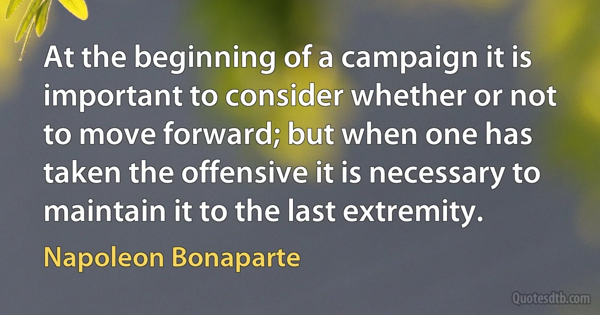 At the beginning of a campaign it is important to consider whether or not to move forward; but when one has taken the offensive it is necessary to maintain it to the last extremity. (Napoleon Bonaparte)