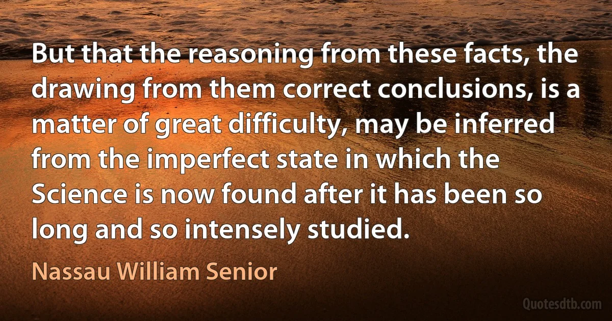 But that the reasoning from these facts, the drawing from them correct conclusions, is a matter of great difficulty, may be inferred from the imperfect state in which the Science is now found after it has been so long and so intensely studied. (Nassau William Senior)