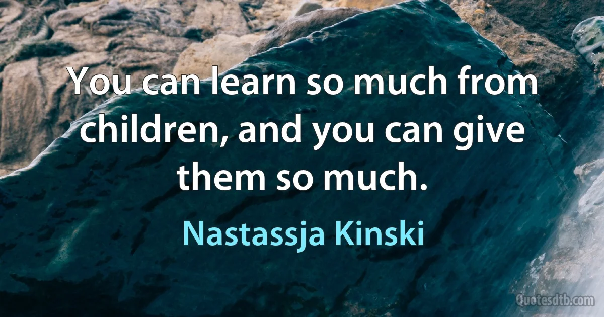 You can learn so much from children, and you can give them so much. (Nastassja Kinski)