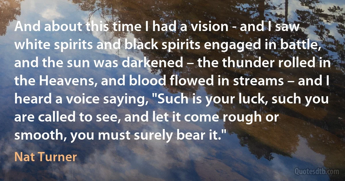 And about this time I had a vision - and I saw white spirits and black spirits engaged in battle, and the sun was darkened – the thunder rolled in the Heavens, and blood flowed in streams – and I heard a voice saying, "Such is your luck, such you are called to see, and let it come rough or smooth, you must surely bear it." (Nat Turner)