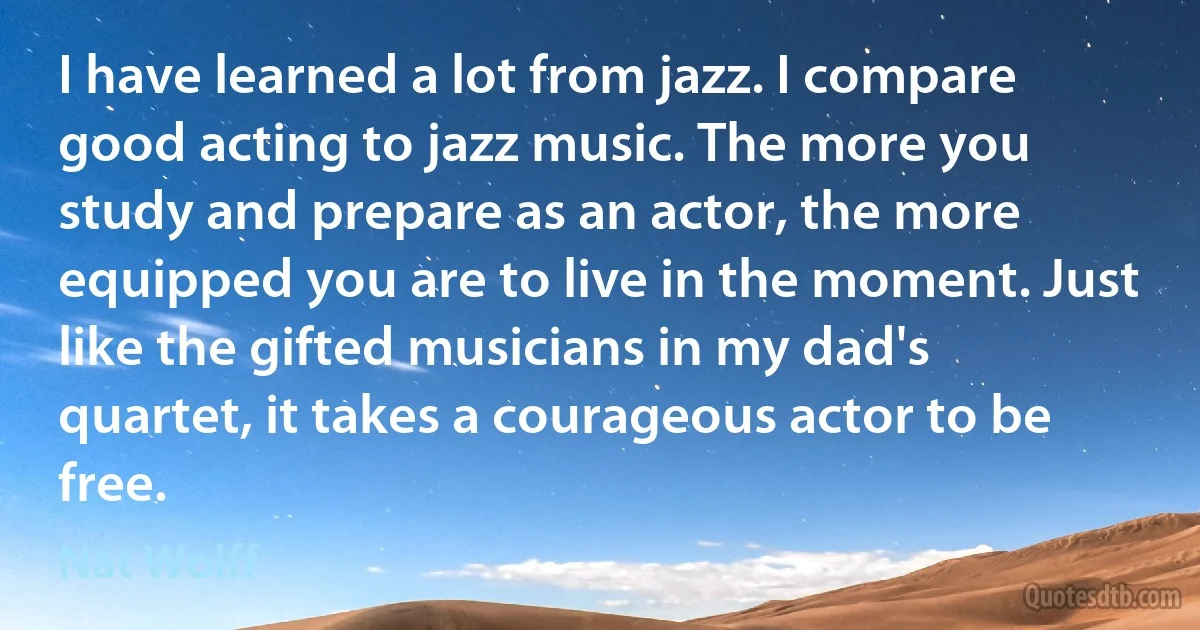 I have learned a lot from jazz. I compare good acting to jazz music. The more you study and prepare as an actor, the more equipped you are to live in the moment. Just like the gifted musicians in my dad's quartet, it takes a courageous actor to be free. (Nat Wolff)