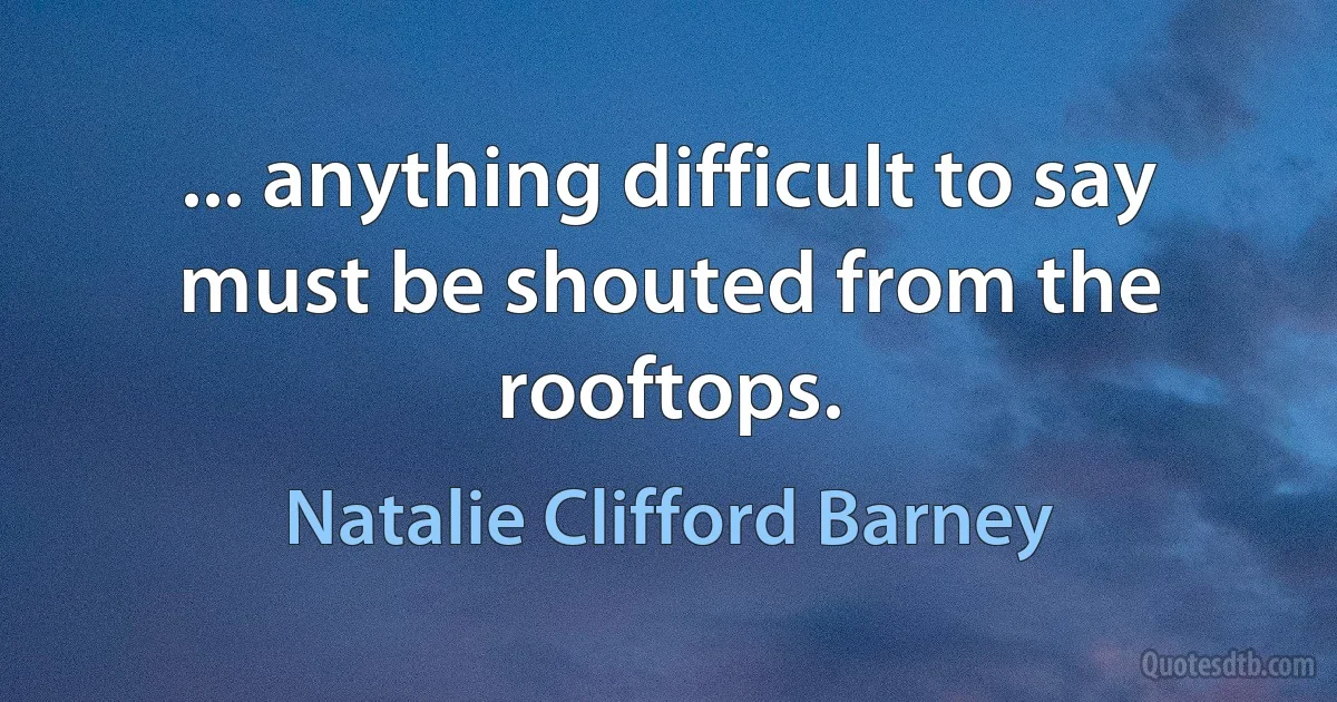 ... anything difficult to say must be shouted from the rooftops. (Natalie Clifford Barney)