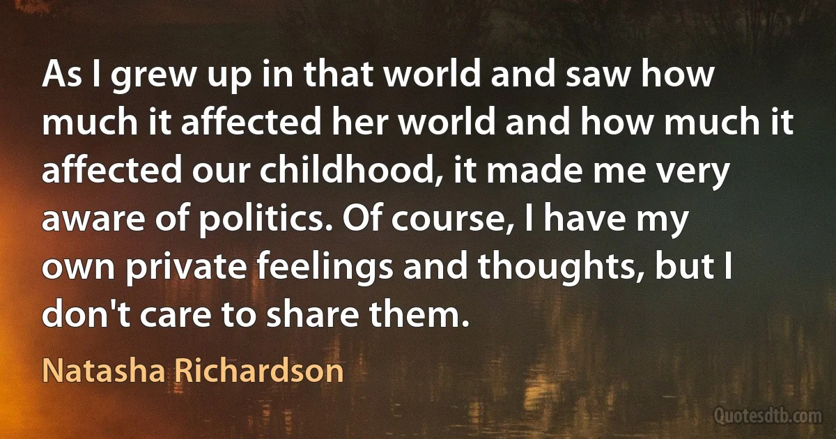 As I grew up in that world and saw how much it affected her world and how much it affected our childhood, it made me very aware of politics. Of course, I have my own private feelings and thoughts, but I don't care to share them. (Natasha Richardson)