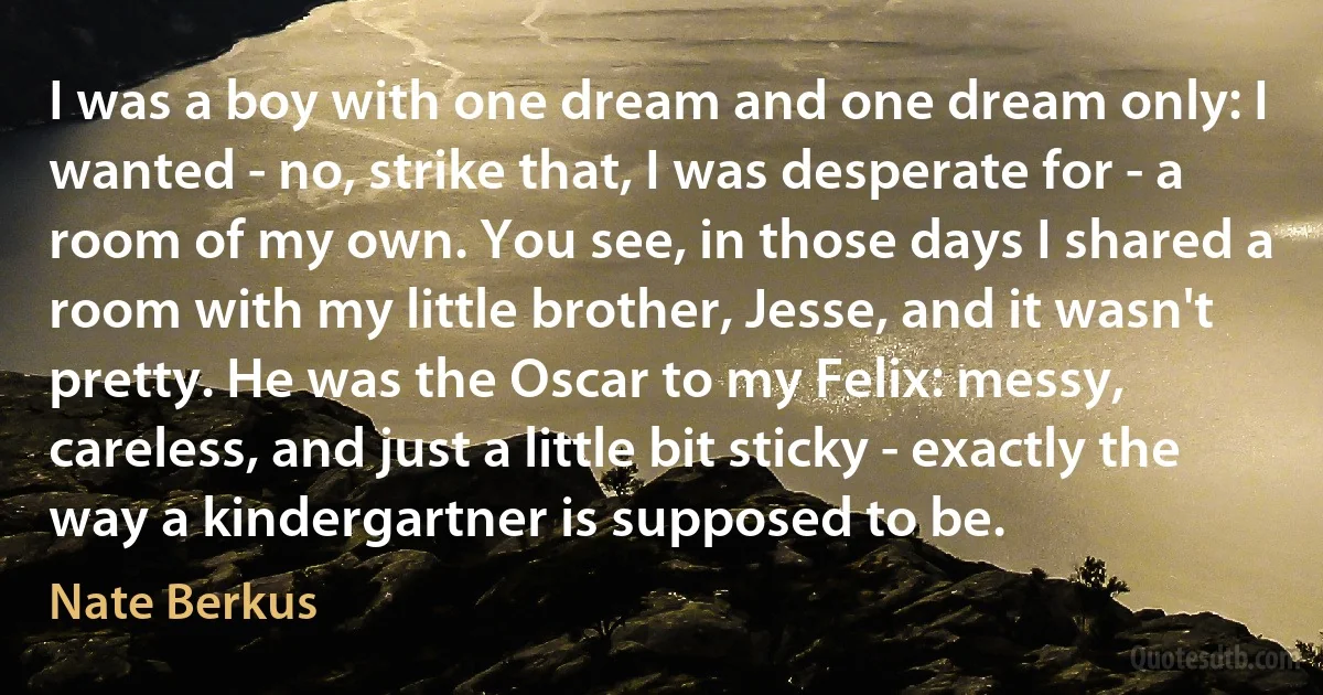 I was a boy with one dream and one dream only: I wanted - no, strike that, I was desperate for - a room of my own. You see, in those days I shared a room with my little brother, Jesse, and it wasn't pretty. He was the Oscar to my Felix: messy, careless, and just a little bit sticky - exactly the way a kindergartner is supposed to be. (Nate Berkus)