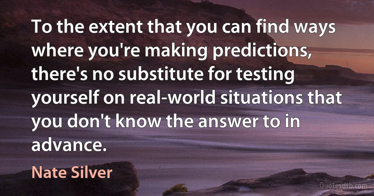 To the extent that you can find ways where you're making predictions, there's no substitute for testing yourself on real-world situations that you don't know the answer to in advance. (Nate Silver)