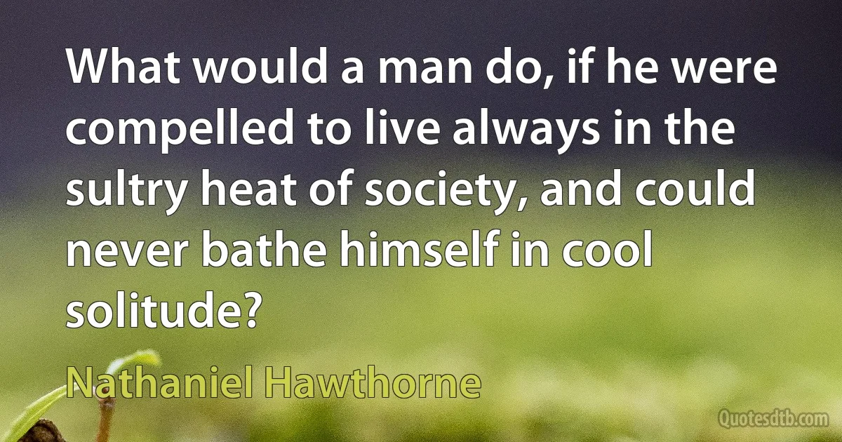 What would a man do, if he were compelled to live always in the sultry heat of society, and could never bathe himself in cool solitude? (Nathaniel Hawthorne)