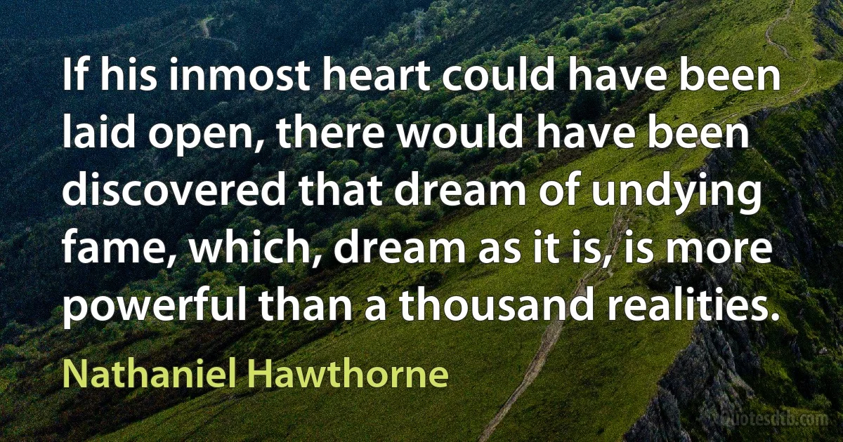 If his inmost heart could have been laid open, there would have been discovered that dream of undying fame, which, dream as it is, is more powerful than a thousand realities. (Nathaniel Hawthorne)