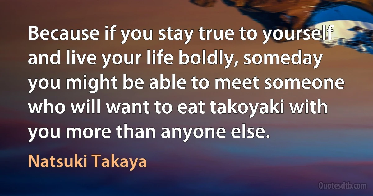 Because if you stay true to yourself and live your life boldly, someday you might be able to meet someone who will want to eat takoyaki with you more than anyone else. (Natsuki Takaya)