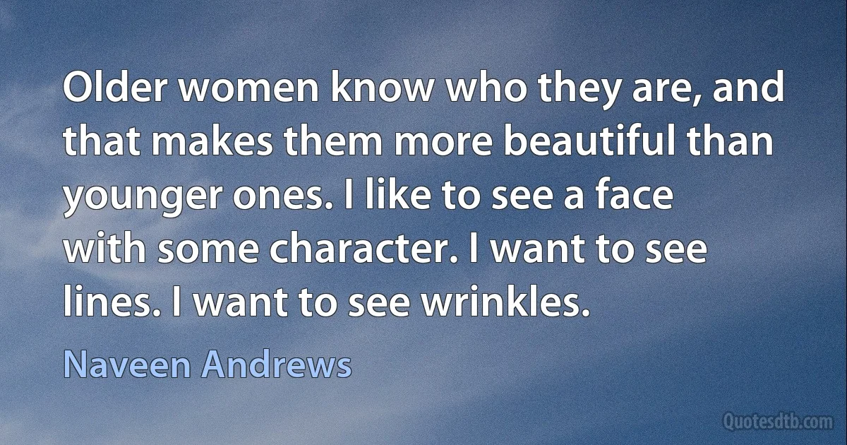 Older women know who they are, and that makes them more beautiful than younger ones. I like to see a face with some character. I want to see lines. I want to see wrinkles. (Naveen Andrews)