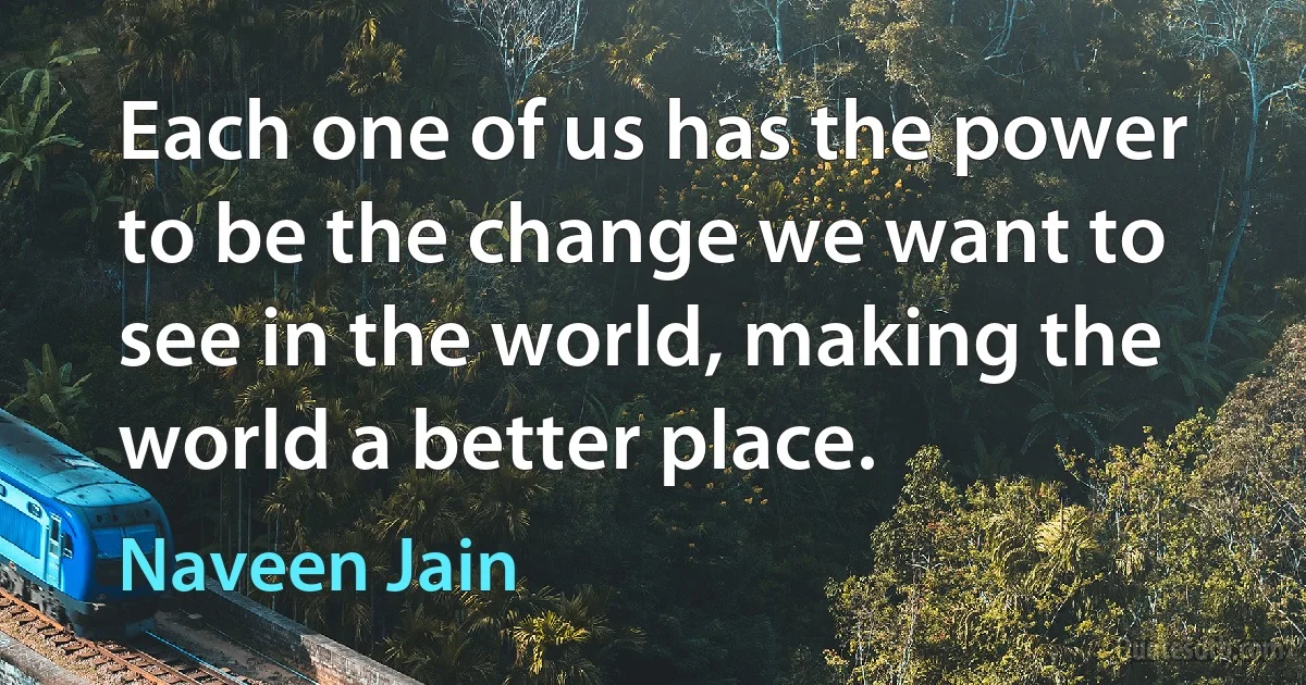 Each one of us has the power to be the change we want to see in the world, making the world a better place. (Naveen Jain)