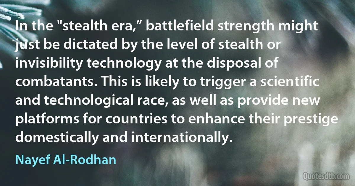 In the "stealth era,” battlefield strength might just be dictated by the level of stealth or invisibility technology at the disposal of combatants. This is likely to trigger a scientific and technological race, as well as provide new platforms for countries to enhance their prestige domestically and internationally. (Nayef Al-Rodhan)