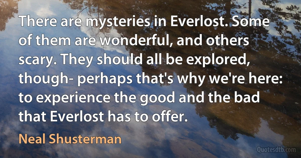 There are mysteries in Everlost. Some of them are wonderful, and others scary. They should all be explored, though- perhaps that's why we're here: to experience the good and the bad that Everlost has to offer. (Neal Shusterman)