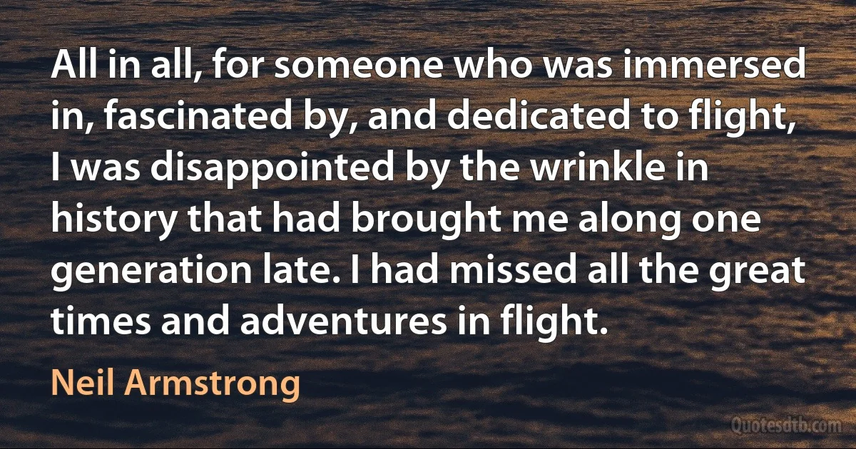 All in all, for someone who was immersed in, fascinated by, and dedicated to flight, I was disappointed by the wrinkle in history that had brought me along one generation late. I had missed all the great times and adventures in flight. (Neil Armstrong)