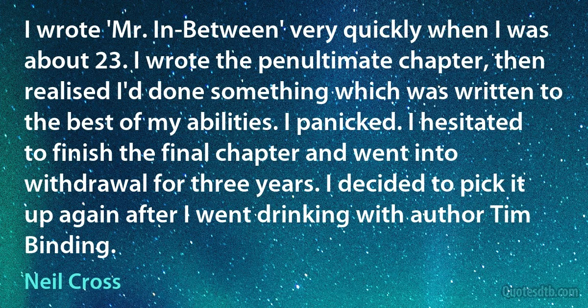 I wrote 'Mr. In-Between' very quickly when I was about 23. I wrote the penultimate chapter, then realised I'd done something which was written to the best of my abilities. I panicked. I hesitated to finish the final chapter and went into withdrawal for three years. I decided to pick it up again after I went drinking with author Tim Binding. (Neil Cross)