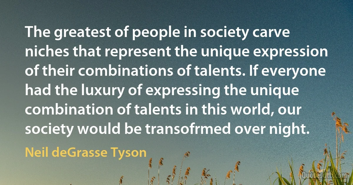 The greatest of people in society carve niches that represent the unique expression of their combinations of talents. If everyone had the luxury of expressing the unique combination of talents in this world, our society would be transofrmed over night. (Neil deGrasse Tyson)