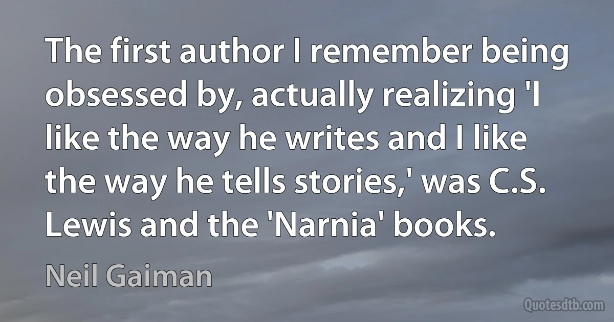 The first author I remember being obsessed by, actually realizing 'I like the way he writes and I like the way he tells stories,' was C.S. Lewis and the 'Narnia' books. (Neil Gaiman)